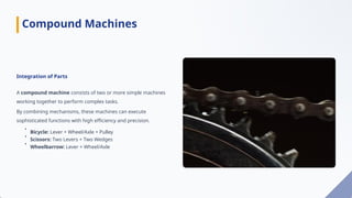 Integration of Parts
A compound machine consists of two or more simple machines
working together to perform complex tasks.
By combining mechanisms, these machines can execute
sophisticated functions with high efficiency and precision.
•
Bicycle: Lever + Wheel/Axle + Pulley
•
Scissors: Two Levers + Two Wedges
•
Wheelbarrow: Lever + Wheel/Axle
Compound Machines
 