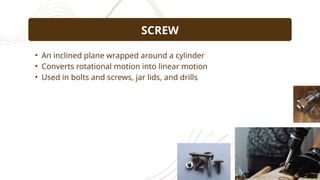 • An inclined plane wrapped around a cylinder
• Converts rotational motion into linear motion
• Used in bolts and screws, jar lids, and drills
SCREW
 