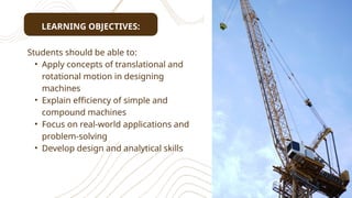 LEARNING OBJECTIVES:
Students should be able to:
• Apply concepts of translational and
rotational motion in designing
machines
• Explain efficiency of simple and
compound machines
• Focus on real-world applications and
problem-solving
• Develop design and analytical skills
 