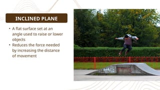 • A flat surface set at an
angle used to raise or lower
objects
• Reduces the force needed
by increasing the distance
of movement
INCLINED PLANE
 
