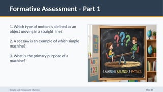 Formative Assessment - Part 1
1. Which type of motion is defined as an
object moving in a straight line?
2. A seesaw is an example of which simple
machine?
3. What is the primary purpose of a
machine?
Simple and Compound Machine Slide 11
 
