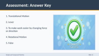 Assessment: Answer Key
1. Translational Motion
2. Lever
3. To make work easier by changing force
or direction
4. Rotational Motion
5. False
Simple and Compound Machine Slide 13
 