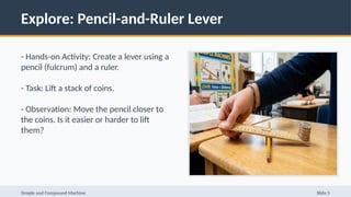 Explore: Pencil-and-Ruler Lever
- Hands-on Activity: Create a lever using a
pencil (fulcrum) and a ruler.
- Task: Lift a stack of coins.
- Observation: Move the pencil closer to
the coins. Is it easier or harder to lift
them?
Simple and Compound Machine Slide 5
 