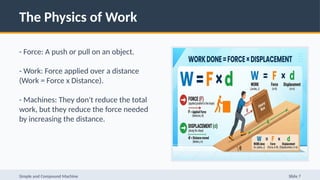 The Physics of Work
- Force: A push or pull on an object.
- Work: Force applied over a distance
(Work = Force x Distance).
- Machines: They don't reduce the total
work, but they reduce the force needed
by increasing the distance.
Simple and Compound Machine Slide 7
 