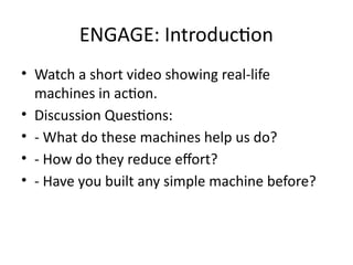 ENGAGE: Introduction
• Watch a short video showing real-life
machines in action.
• Discussion Questions:
• - What do these machines help us do?
• - How do they reduce effort?
• - Have you built any simple machine before?
 