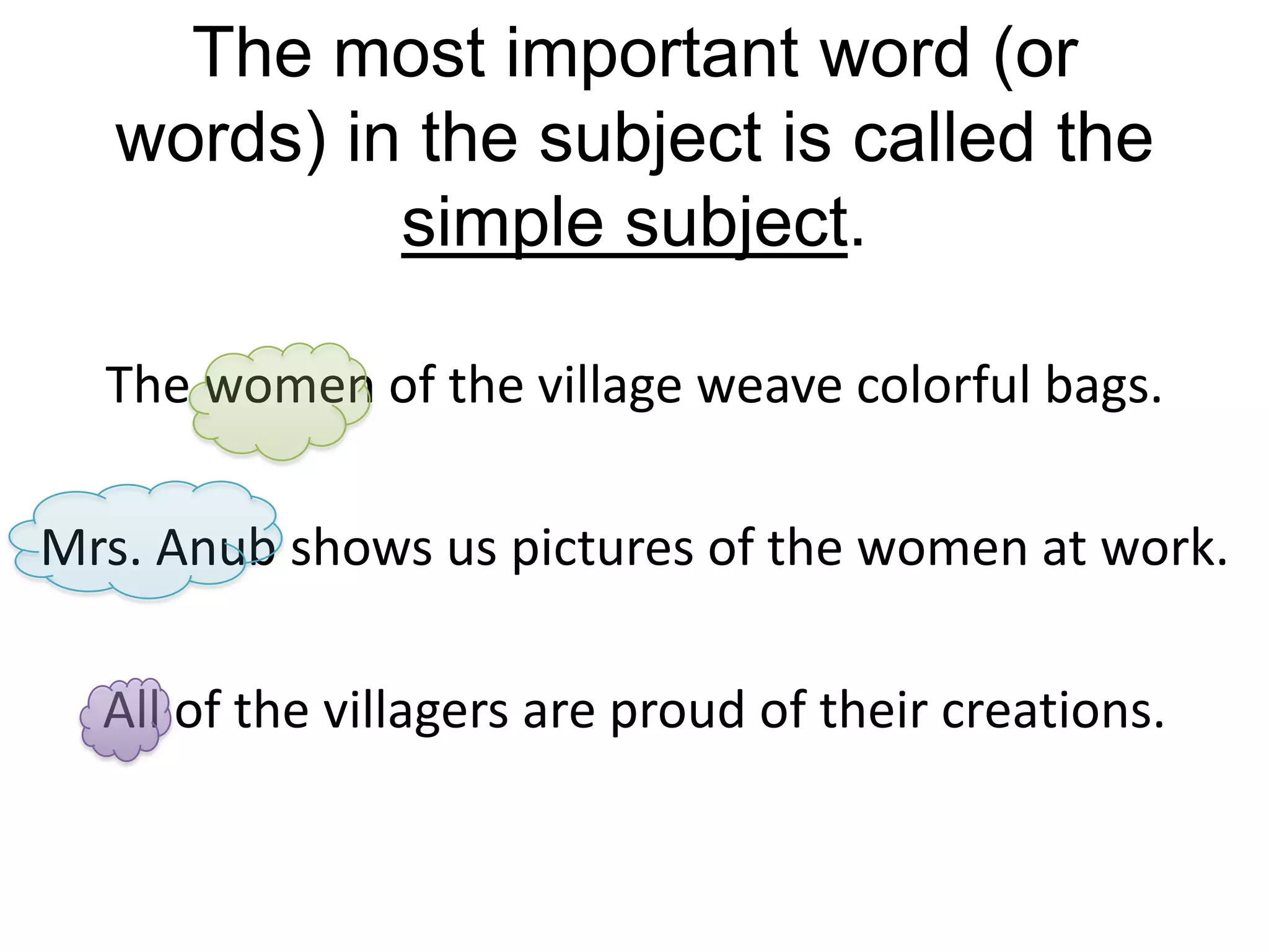The most important word (or
   words) in the subject is called the
            simple subject.

  The women of the village weave colorful bags.

Mrs. Anub shows us pictures of the women at work.

  All of the villagers are proud of their creations.
 