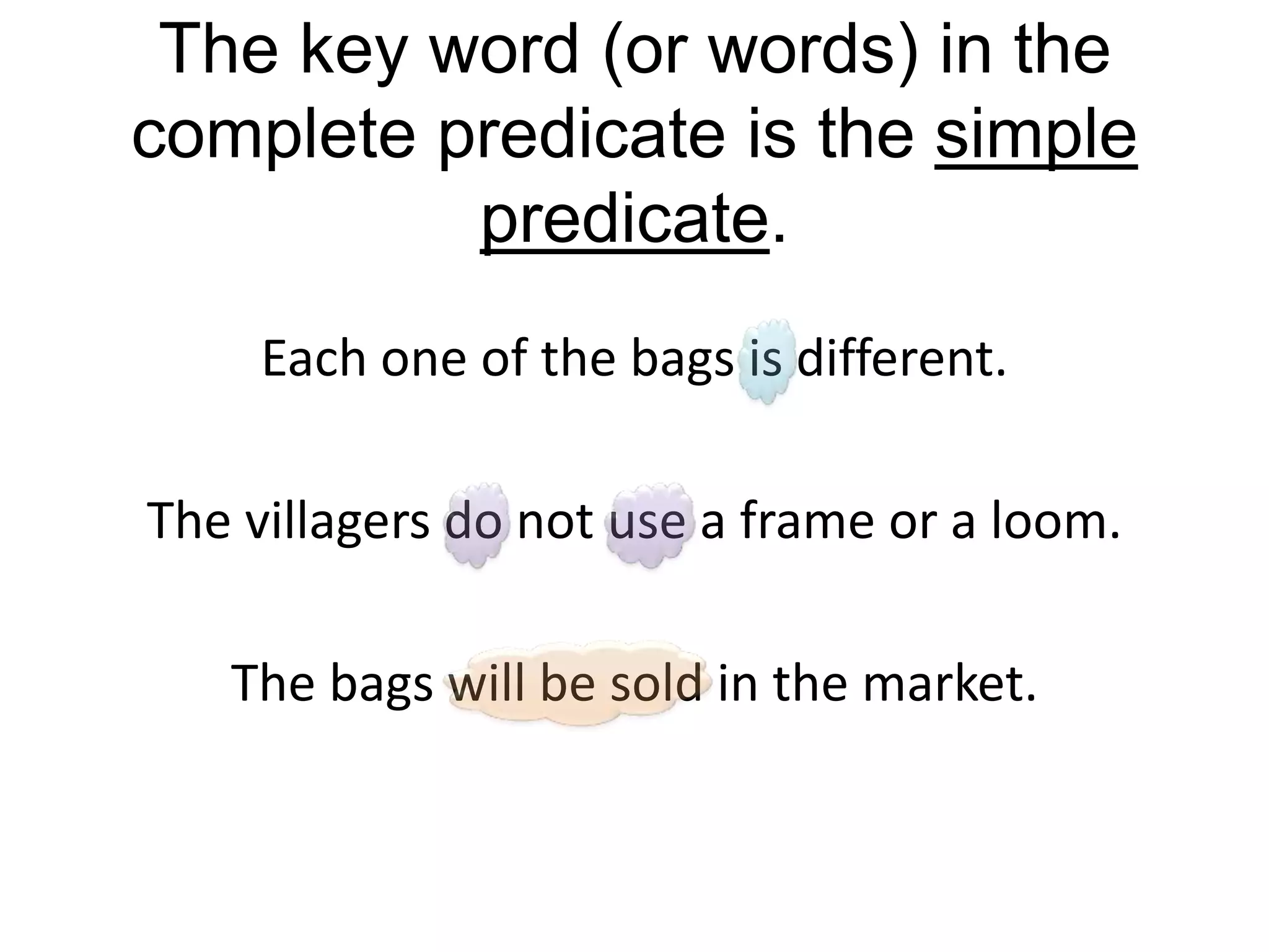 The key word (or words) in the
complete predicate is the simple
          predicate.
     Each one of the bags is different.

The villagers do not use a frame or a loom.

   The bags will be sold in the market.
 