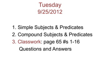 Tuesday
          9/25/2012

1. Simple Subjects & Predicates
2. Compound Subjects & Predicates
3. Classwork: page 65 #s 1-16
   Questions and Answers
 