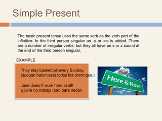 Simple Present
The basic present tense uses the same verb as the verb part of the
infinitive. In the third person singular an -s or -es is added. There
are a number of irregular verbs, but they all have an s or z sound at
the end of the third person singular.
Jane doesn't work hard at all!
(¡Jane no trabaja duro para nada!)
They play basketball every Sunday.
(Juegan baloncesto todos los domingos.)
EXAMPLE
 