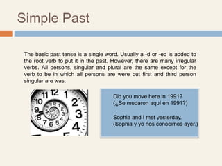 Simple Past
The basic past tense is a single word. Usually a -d or -ed is added to
the root verb to put it in the past. However, there are many irregular
verbs. All persons, singular and plural are the same except for the
verb to be in which all persons are were but first and third person
singular are was.
Did you move here in 1991?
(¿Se mudaron aquí en 1991?)
Sophia and I met yesterday.
(Sophia y yo nos conocimos ayer.)
 