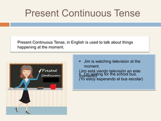 Present Continuous Tense
 Jim is watching television at the
moment.
(Jim está viendo televisión en este
momento)
Present Continuous Tense, in English is used to talk about things
happening at the moment.
 I’m waiting for the school bus.
(Yo estoy esperando el bus escolar)
 