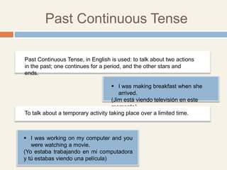 Past Continuous Tense
 I was making breakfast when she
arrived.
(Jim está viendo televisión en este
momento)
Past Continuous Tense, in English is used: to talk about two actions
in the past; one continues for a period, and the other stars and
ends.
To talk about a temporary activity taking place over a limited time.
 I was working on my computer and you
were watching a movie.
(Yo estaba trabajando en mi computadora
y tú estabas viendo una película)
 
