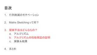 目次
1. 行列削減のモチベーション
2. Matrix Sketchingって何？
3. 提案手法はどんなもの？
a. アルゴリズム
b. アルゴリズムの性能保証の証明
c. 実験＆結果
4. まとめ
 