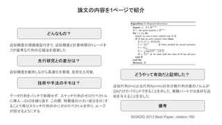論文の内容を1ページで紹介
近似精度の理論保証付きで, 近似精度と計算時間のトレードオ
フが優秀な行列の圧縮法を提案した．
どんなもの？
どうやって有効だと証明した？
技術や手法のキモは？
先行研究との差分は？
近似精度を維持しながら高速化を実現. 並列化も可能.
データ行列をバッチで処理せず，スケッチ行列のゼロ行ベクトル
に挿入→SVDを繰り返す. この際，特異値の小さい成分を0にす
ることで再びスケッチ行列の中にゼロ行ベクトルを作り, ループ
が回せるようにする.
近似行列(l×m)と元行列A(n×m)の共分散行列の差のノルムが
2|A|^2/lでバウンドできることを示した. 実験パートでは良好な近
似を与えることを示した.
備考
SIGKDD 2013 Best Paper, citation:160
 