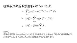 提案手法の近似誤差をバウンド 10/11
【証明】
最後の式変形はtraceの中にσ_iより大きな対角成分が少なくともl/2個の非負対角成分
が存在することがアルゴリズムにより保証されている(残りは0).
 