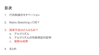 目次
1. 行列削減のモチベーション
2. Matrix Sketchingって何？
3. 提案手法はどんなもの？
a. アルゴリズム
b. アルゴリズムの性能保証の証明
c. 実験＆結果
4. まとめ
 