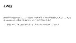 その他
実はデータ行列Aを1, 2, …, iに分割してそれぞれでスケッチ行列B_1, B_2, …, B_iを
作ってconcatした場合でも良いスケッチ行列の近似を与える
- 誤差のバウンドもあったが力尽きてやってないので詳しくは論文へ
 