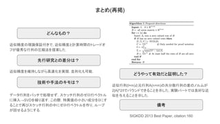 まとめ(再掲)
近似精度の理論保証付きで, 近似精度と計算時間のトレードオ
フが優秀な行列の圧縮法を提案した．
どんなもの？
どうやって有効だと証明した？
技術や手法のキモは？
先行研究との差分は？
近似精度を維持しながら高速化を実現. 並列化も可能.
データ行列をバッチで処理せず，スケッチ行列のゼロ行ベクトル
に挿入→SVDを繰り返す. この際，特異値の小さい成分を0にす
ることで再びスケッチ行列の中にゼロ行ベクトルを作り, ループ
が回せるようにする.
近似行列(l×m)と元行列A(n×m)の共分散行列の差のノルムが
2|A|^2/lでバウンドできることを示した. 実験パートでは良好な近
似を与えることを示した.
備考
SIGKDD 2013 Best Paper, citation:160
 