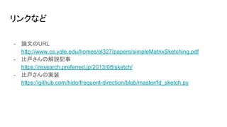 リンクなど
- 論文のURL
http://www.cs.yale.edu/homes/el327/papers/simpleMatrixSketching.pdf
- 比戸さんの解説記事
https://research.preferred.jp/2013/08/sketch/
- 比戸さんの実装
https://github.com/hido/frequent-direction/blob/master/fd_sketch.py
 