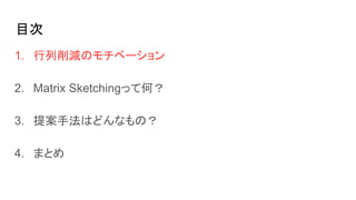 目次
1. 行列削減のモチベーション
2. Matrix Sketchingって何？
3. 提案手法はどんなもの？
4. まとめ
 