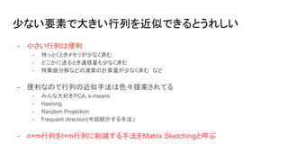 少ない要素で大きい行列を近似できるとうれしい
- 小さい行列は便利
- 持っとくときメモリが少なく済む
- どこかに送るとき通信量も少なく済む
- 特異値分解などの演算の計算量が少なく済む など
- 便利なので行列の近似手法は色々提案されてる
- みんな大好きPCA, k-means
- Hashing
- Random Projection
- Frequent direction(今回紹介する手法)
- n×m行列をl×m行列に削減する手法をMatrix Sketchingと呼ぶ
 