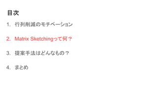 目次
1. 行列削減のモチベーション
2. Matrix Sketchingって何？
3. 提案手法はどんなもの？
4. まとめ
 