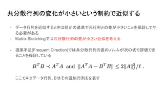 共分散行列の変化が小さいという制約で近似する
- データ行列を近似するときは何かの基準で元行列との差が小さいことを保証してや
る必要がある
- Matrix Sketchingでは共分散行列の差が小さい近似を考える
- 提案手法(Frequent Direction)では共分散行列の差のノルムが次の式で評価でき
ることを保証している
ここでAはデータ行列, Bはその近似行列をを表す
 