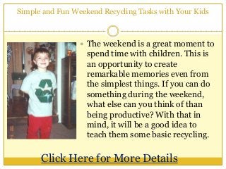 Simple and Fun Weekend Recycling Tasks with Your Kids
 The weekend is a great moment to
spend time with children. This is
an opportunity to create
remarkable memories even from
the simplest things. If you can do
something during the weekend,
what else can you think of than
being productive? With that in
mind, it will be a good idea to
teach them some basic recycling.
Click Here for More Details
 