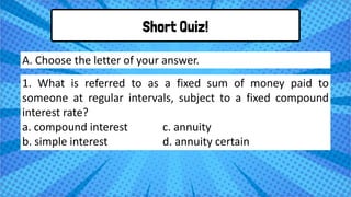 Short Quiz!
1. What is referred to as a fixed sum of money paid to
someone at regular intervals, subject to a fixed compound
interest rate?
a. compound interest c. annuity
b. simple interest d. annuity certain
A. Choose the letter of your answer.
 
