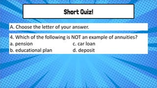 Short Quiz!
4. Which of the following is NOT an example of annuities?
a. pension c. car loan
b. educational plan d. deposit
A. Choose the letter of your answer.
 