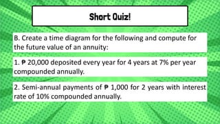 1. ₱ 20,000 deposited every year for 4 years at 7% per year
compounded annually.
B. Create a time diagram for the following and compute for
the future value of an annuity:
Short Quiz!
2. Semi-annual payments of ₱ 1,000 for 2 years with interest
rate of 10% compounded annually.
 
