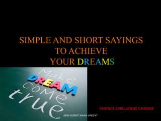 SIMPLE AND SHORT SAYINGS
TO ACHIEVE
YOUR DREAMS

CHANCE CHALLENGE CHANGE
ARISE ROBERT MARIA VINCENT

 