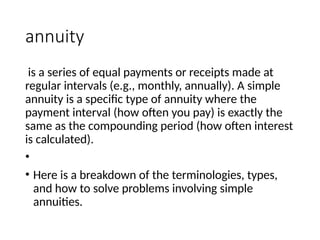 annuity
is a series of equal payments or receipts made at
regular intervals (e.g., monthly, annually). A simple
annuity is a specific type of annuity where the
payment interval (how often you pay) is exactly the
same as the compounding period (how often interest
is calculated).
•
• Here is a breakdown of the terminologies, types,
and how to solve problems involving simple
annuities.
 