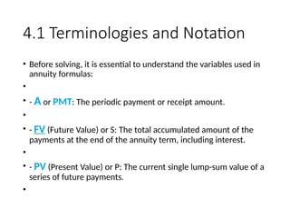 4.1 Terminologies and Notation
• Before solving, it is essential to understand the variables used in
annuity formulas:
•
• - A or PMT: The periodic payment or receipt amount.
• ​
• - FV (Future Value) or S: The total accumulated amount of the
payments at the end of the annuity term, including interest.
• ​
• - PV (Present Value) or P: The current single lump-sum value of a
series of future payments.
• ​
 