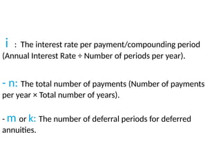 i : The interest rate per payment/compounding period
(Annual Interest Rate ÷ Number of periods per year).
​
- n: The total number of payments (Number of payments
per year × Total number of years).
​
- m or k: The number of deferral periods for deferred
annuities.
 
