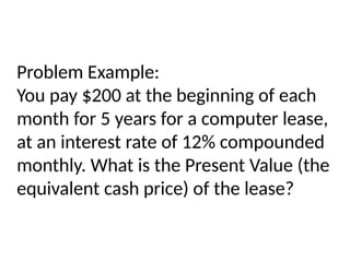 Problem Example:
You pay $200 at the beginning of each
month for 5 years for a computer lease,
at an interest rate of 12% compounded
monthly. What is the Present Value (the
equivalent cash price) of the lease?
 