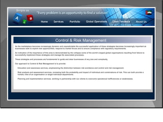 Control & Risk Management Control & Risk Management As the marketplace becomes increasingly dynamic and unpredictable the successful application of these strategies becomes increasingly important as businesses seek to exploit new opportunities, respond to market forces and to ensure compliance with regulatory requirements.  An indication of the importance of this area is demonstrated by the collapse some of the world’s largest global organisations resulting from failure to successfully implement these strategies and manage the associated processes. These strategies and processes are fundamental to guide and steer businesses of any size and complexity.  Our approach to Control & Risk Management is to provide: Education and awareness services, emphasising the distinction between risk avoidance and control and risk management.  Risk analysis and assessment services, reviewing both the probability and impact of individual and combinations of risk. This can both provide a  holistic view of an organisation or target individual departments.  Planning and implementation services, working in partnership with our clients to overcome operational inefficiencies or weaknesses.  