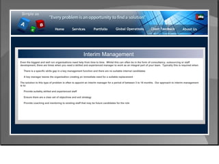 Control & Risk Management Interim Management Even the biggest and well run organisations need help from time to time.  Whilst this can often be in the form of consultancy, outsourcing or staff development, there are times when you need a skilled and experienced manager to work as an integral part of your team.  Typically this is required when: There is a specific skills gap in a key management function and there are no suitable internal candidates A key manager leaves the organisation creating an immediate need for a suitable replacement The solution to this type of problem is often to appoint an interim manager for a period of between 3 to 18 months.  Our approach to interim management is to: Provide suitably skilled and experienced staff Ensure there are a clear set of objectives and exit strategy Provide coaching and mentoring to existing staff that may be future candidates for the role 