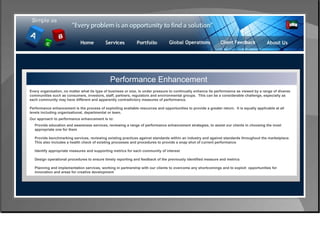Control & Risk Management Performance Enhancement Every organisation, no matter what its type of business or size, is under pressure to continually enhance its performance as viewed by a range of diverse communities such as consumers, investors, staff, partners, regulators and environmental groups.  This can be a considerable challenge, especially as each community may have different and apparently contradictory measures of performance. Performance enhancement is the process of exploiting available resources and opportunities to provide a greater return.  It is equally applicable at all levels including organisational, departmental or team. Our approach to performance enhancement is to: Provide education and awareness services, reviewing a range of performance enhancement strategies, to assist our clients in choosing the most  appropriate one for them  Provide benchmarking services, reviewing existing practices against standards within an industry and against standards throughout the marketplace.  This also includes a health check of existing processes and procedures to provide a snap shot of current performance  Identify appropriate measures and supporting metrics for each community of interest  Design operational procedures to ensure timely reporting and feedback of the previously identified measure and metrics  Planning and implementation services, working in partnership with our clients to overcome any shortcomings and to exploit  opportunities for  innovation and areas for creative development  