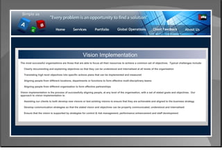 Control & Risk Management Vision Implementation The most successful organisations are those that are able to focus all their resources to achieve a common set of objectives.  Typical challenges include: Clearly documenting and explaining objectives so that they can be understood and internalised at all levels of the organisation  Translating high level objectives into specific actions plans that can be implemented and measured  Aligning people from different locations, departments or functions to form effective mutli-disciplinary teams  Aligning people from different organisation to form effective partnerships  Vision implementation is the process of successfully aligning people, at any level of the organisation, with a set of stated goals and objectives.  Our approach to vision implementation is: Assisting our clients to both develop new visions or test existing visions to ensure that they are achievable and aligned to the business strategy  Develop communication strategies so that the stated vision and objectives can be properly communicated, understood and internalised  Ensure that the vision is supported by strategies for control & risk management, performance enhancement and staff development  