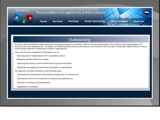 Control & Risk Management Outsourcing In today's ultra competitive market place with increasing pressure to continue to deliver enhanced performance, the trend for most organisations is to focus on their core competencies.  In addition to enhancing performance by focusing on core business there are also considerable opportunities to reduce costs through selective outsourcing to partner organisations. There are however considerable challenges such as: Selecting partner organisations with compatible cultures Managing demand rather than supply Assuring the quality of service whilst delivering cost reductions Effectively managing the relationship with partner organisations  Our approach includes assisting in the following areas: Assessing the requirements and business components for outsourcing  Developing criteria for the selection of outsourcing organisations  Selection of outsourcing organisations  Negotiation of contracts  