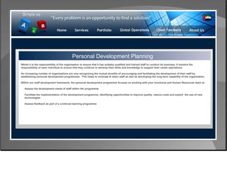 Control & Risk Management Personal Development Planning Whilst it is the responsibility of the organisation to ensure that it has suitably qualified and trained staff to conduct its business, it remains the responsibility of each individual to ensure that they continue to develop their skills and knowledge to support their career aspirations.  An increasing number of organisations are now recognising the mutual benefits of encouraging and facilitating the development of their staff by establishing personal development programmes.  This helps to motivate & retain staff as well as developing the long term capability of the organisation. Within our staff development framework, the personal development programme focuses on working with your functional and Human Resources team to: Assess the development needs of staff within the programme  Facilitate the implementation of the development programme, identifying opportunities to improve quality, reduce costs and exploit  the use of new  technologies  Assess feedback as part of a continual learning programme  