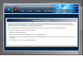Control & Risk Management Business Training In today’s frenetic market place, organisations increasingly have to respond to the challenges created by such factors as e-business, outsourcing, knowledge management, and globalisation. As a result, formal training requirements can all too easily be overlooked.  Our business training service is designed to assist our clients in identifying and managing these requirements. Within our staff development framework, business training focuses on working with your functional and Human Resources teams to: Assess the functional training requirements of the business  Assess the current capability of staff  Design an appropriate development programme to suit your budget and timescale  Facilitate the implementation of the development programme, identifying opportunities to improve quality, reduce costs and integrate the use of new  technologies  Assess feedback as part of a continual learning programme  