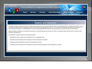 Control & Risk Management Search and Selection The ability to attract, develop and retain the right people remains as one of the key determinants of any professional firm’s competitive successs.  One of the greatest challenges most organisations face is how to select the right people for the job.  This involves considerably more than hiring the 'best' or most 'experienced' people.  It is fundamental to ensure that potential staff will be able to succeed within your unique culture and environment. With our wealth of experience and extensive networks, we are perfectly placed to assist our clients in making the right choices when it comes to staff selection and placement. Our approach includes assisting in the following areas: Assessment of your needs and providing advice on a candidate profile  Employing the appropriate search strategy to find the right type of candidate  Filtering potential candidates to produce a hand picked short list  Assisting in the final selection and placement process, including negotiation of the package and contract  