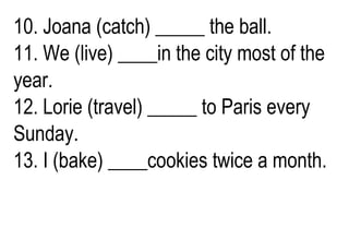10. Joana (catch) _____ the ball.
11. We (live) ____in the city most of the
year.
12. Lorie (travel) _____ to Paris every
Sunday.
13. I (bake) ____cookies twice a month.
 
