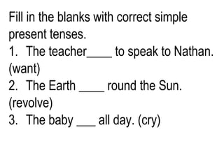 Fill in the blanks with correct simple
present tenses.
1. The teacher____ to speak to Nathan.
(want)
2. The Earth ____ round the Sun.
(revolve)
3. The baby ___ all day. (cry)
 