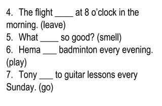 4. The flight ____ at 8 o’clock in the
morning. (leave)
5. What ____ so good? (smell)
6. Hema ___ badminton every evening.
(play)
7. Tony ___ to guitar lessons every
Sunday. (go)
 