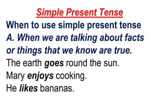 Simple Present Tense
When to use simple present tense
A. When we are talking about facts
or things that we know are true.
The earth goes round the sun.
Mary enjoys cooking.
He likes bananas.
 