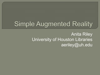 Simple Augmented Reality Anita Riley University of Houston Libraries aeriley@uh.edu 