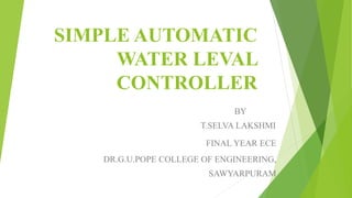 SIMPLE AUTOMATIC
WATER LEVAL
CONTROLLER
BY
T.SELVA LAKSHMI
FINAL YEAR ECE
DR.G.U.POPE COLLEGE OF ENGINEERING,
SAWYARPURAM
 